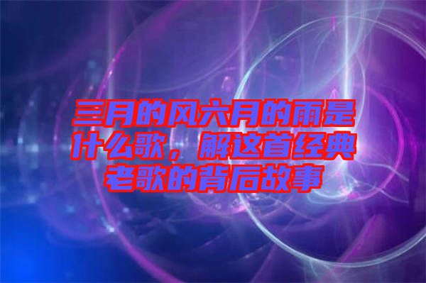 三月的風(fēng)六月的雨是什么歌，解這首經(jīng)典老歌的背后故事