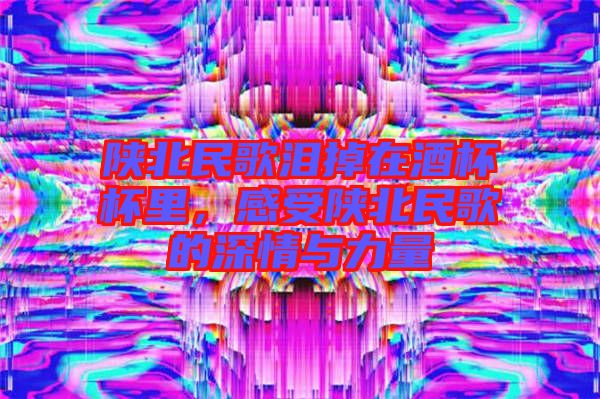 陜北民歌淚掉在酒杯杯里，感受陜北民歌的深情與力量