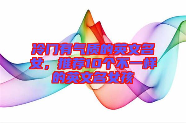 冷門有氣質的英文名女，推薦10個不一樣的英文名女孩