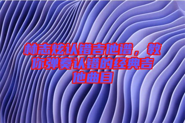 林志炫認錯吉他譜，教你彈奏認錯的經(jīng)典吉他曲目