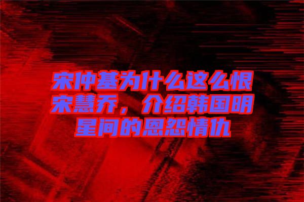 宋仲基為什么這么恨宋慧喬，介紹韓國明星間的恩怨情仇