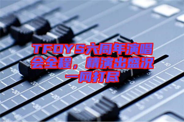 TFOYS六周年演唱會全程，精演出盛況一網(wǎng)打盡
