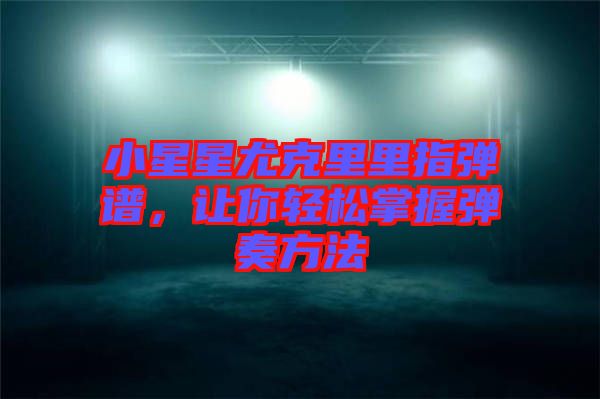 小星星尤克里里指彈譜，讓你輕松掌握彈奏方法