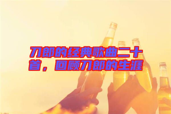 刀郎的經(jīng)典歌曲二十首，回顧刀郎的生涯