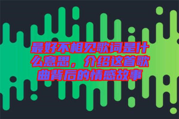 最好不相見歌詞是什么意思，介紹這首歌曲背后的情感故事