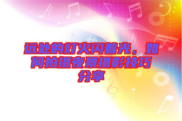 遠(yuǎn)處的燈火閃著光，如何拍攝夜景攝影技巧分享