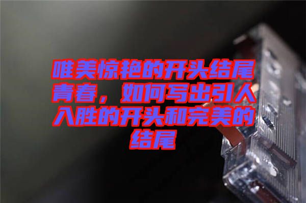 唯美驚艷的開(kāi)頭結(jié)尾青春，如何寫(xiě)出引人入勝的開(kāi)頭和完美的結(jié)尾