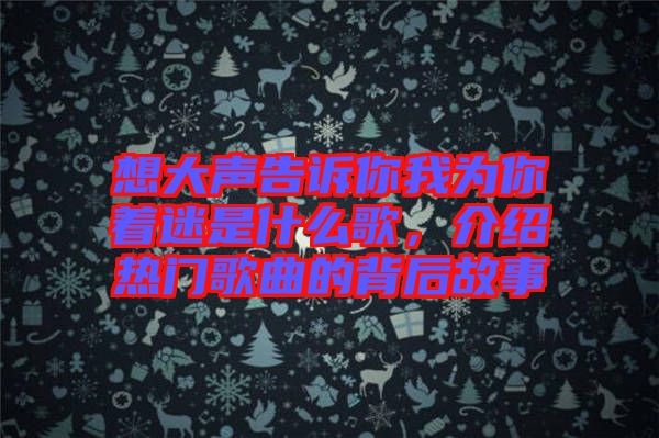 想大聲告訴你我為你著迷是什么歌，介紹熱門歌曲的背后故事