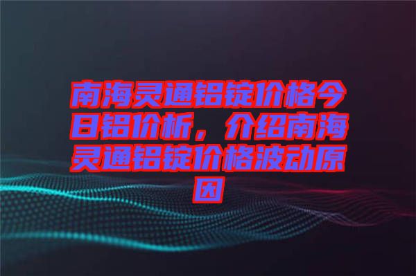 南海靈通鋁錠價格今日鋁價析，介紹南海靈通鋁錠價格波動原因