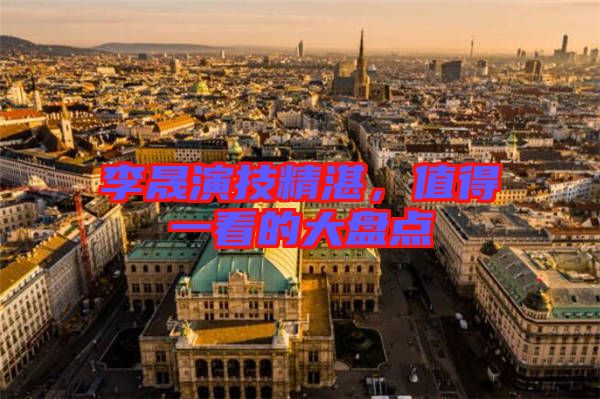 李晟演技精湛，值得一看的大盤點(diǎn)