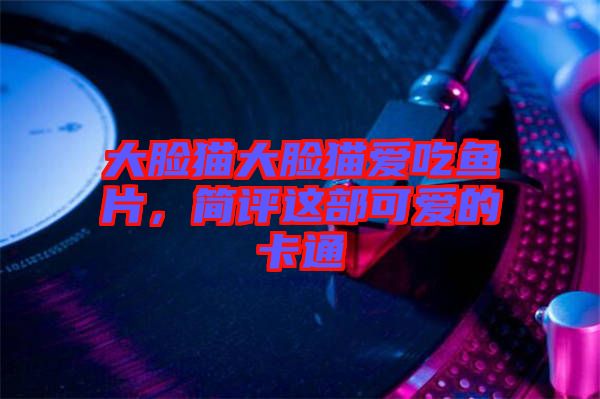 大臉貓大臉貓愛吃魚片，簡評這部可愛的卡通