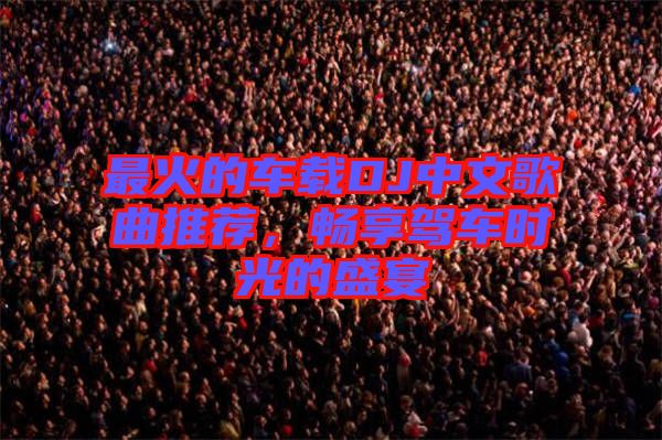 最火的車載DJ中文歌曲推薦，暢享駕車時光的盛宴