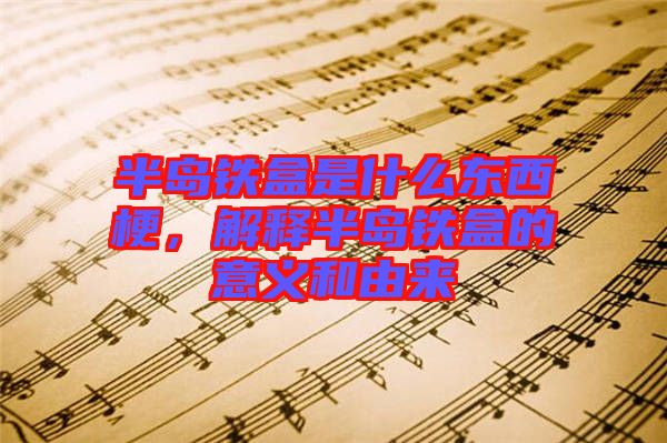半島鐵盒是什么東西梗，解釋半島鐵盒的意義和由來