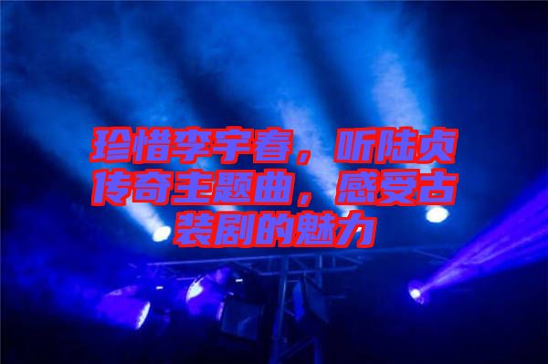 珍惜李宇春，聽陸貞傳奇主題曲，感受古裝劇的魅力