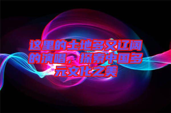 這里的土地多又遼闊的演唱，探索中國(guó)多元文化之美