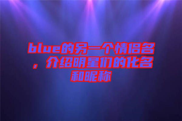 blue的另一個(gè)情侶名，介紹明星們的化名和昵稱(chēng)