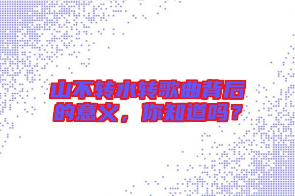 山不轉(zhuǎn)水轉(zhuǎn)歌曲背后的意義，你知道嗎？