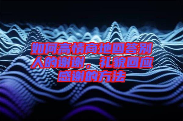 如何高情商地回答別人的謝謝，禮貌回應感謝的方法