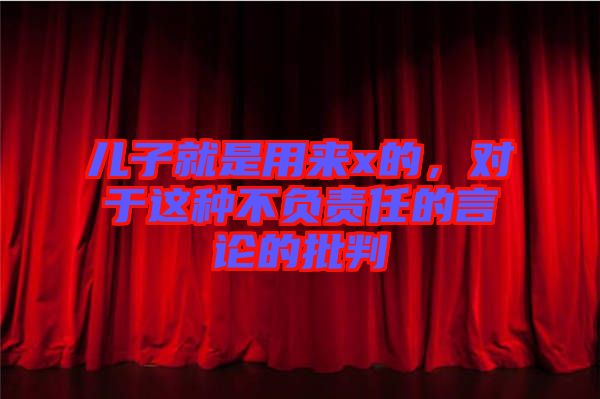 兒子就是用來(lái)x的，對(duì)于這種不負(fù)責(zé)任的言論的批判