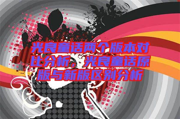 光良童話兩個版本對比分析，光良童話原版與新版區(qū)別分析