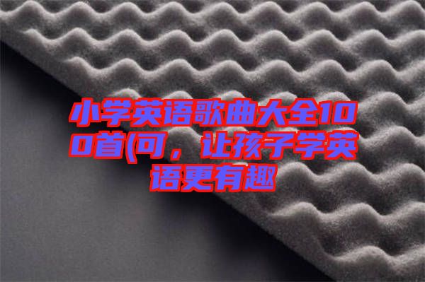 小學(xué)英語歌曲大全100首(可，讓孩子學(xué)英語更有趣