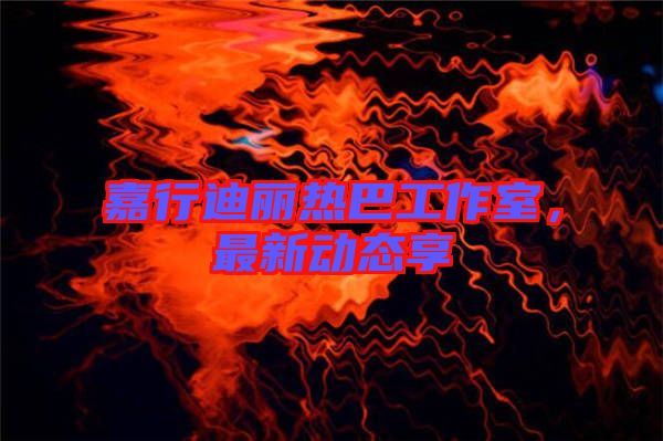 嘉行迪麗熱巴工作室，最新動(dòng)態(tài)享