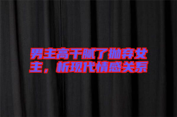 男主高干膩了拋棄女主，析現(xiàn)代情感關(guān)系