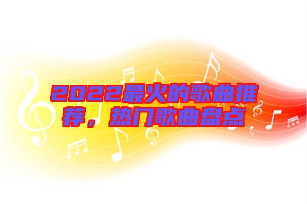 2022最火的歌曲推薦，熱門歌曲盤點(diǎn)