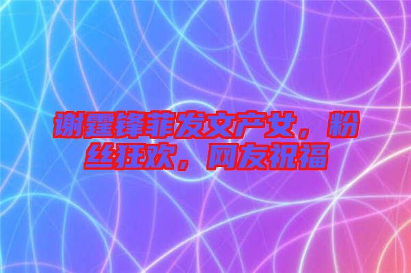 謝霆鋒菲發(fā)文產(chǎn)女，粉絲狂歡，網(wǎng)友祝福