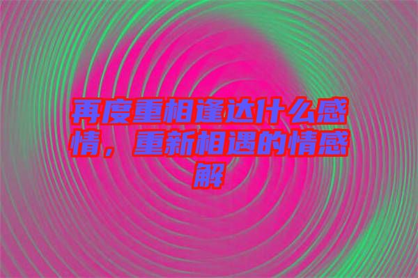 再度重相逢達(dá)什么感情，重新相遇的情感解