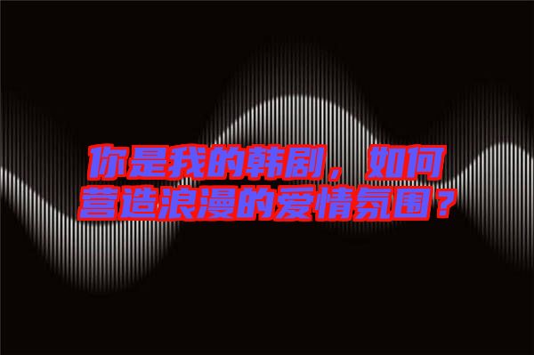 你是我的韓劇，如何營造浪漫的愛情氛圍？