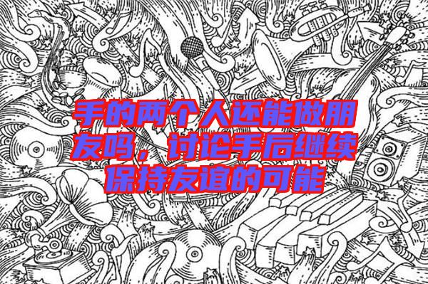 手的兩個(gè)人還能做朋友嗎，討論手后繼續(xù)保持友誼的可能