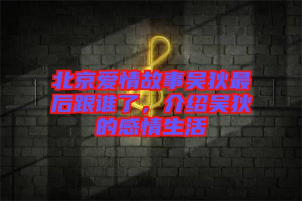 北京愛情故事吳狄最后跟誰了，介紹吳狄的感情生活