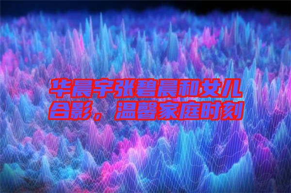華晨宇張碧晨和女兒合影，溫馨家庭時(shí)刻