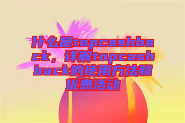 什么是topcashback，詳解topcashback的使用方法和優(yōu)惠活動