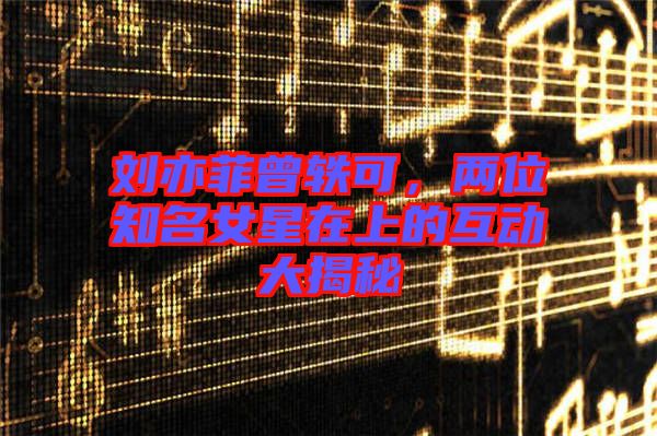 劉亦菲曾軼可，兩位知名女星在上的互動大揭秘