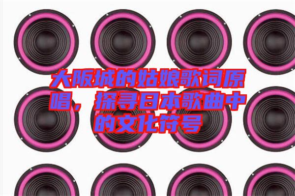大阪城的姑娘歌詞原唱，探尋日本歌曲中的文化符號