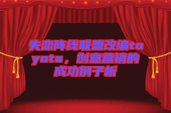 失戀陣線聯(lián)盟改編toyota，創(chuàng)意營(yíng)銷的成功例子析