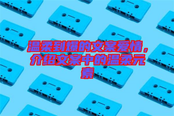 溫柔到爆的文案愛情，介紹文案中的溫柔元素