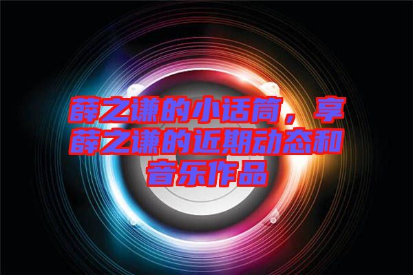 薛之謙的小話筒，享薛之謙的近期動態(tài)和音樂作品
