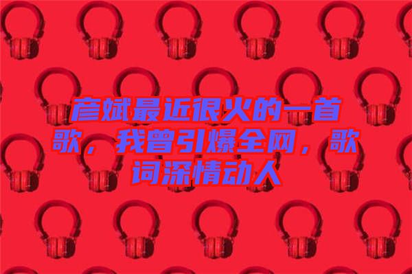 彥斌最近很火的一首歌，我曾引爆全網(wǎng)，歌詞深情動人