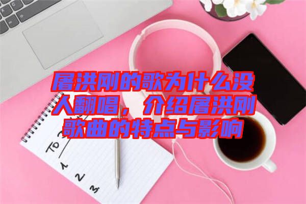 屠洪剛的歌為什么沒人翻唱，介紹屠洪剛歌曲的特點(diǎn)與影響
