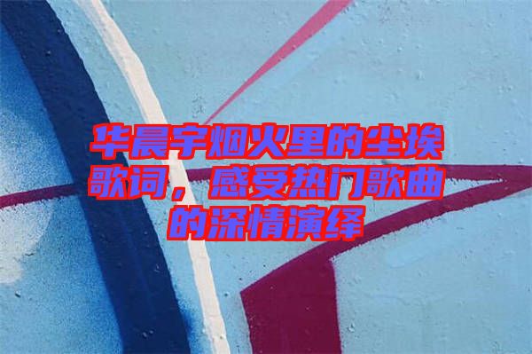 華晨宇煙火里的塵埃歌詞，感受熱門歌曲的深情演繹