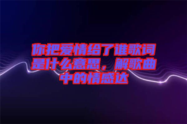 你把愛情給了誰(shuí)歌詞是什么意思，解歌曲中的情感達(dá)
