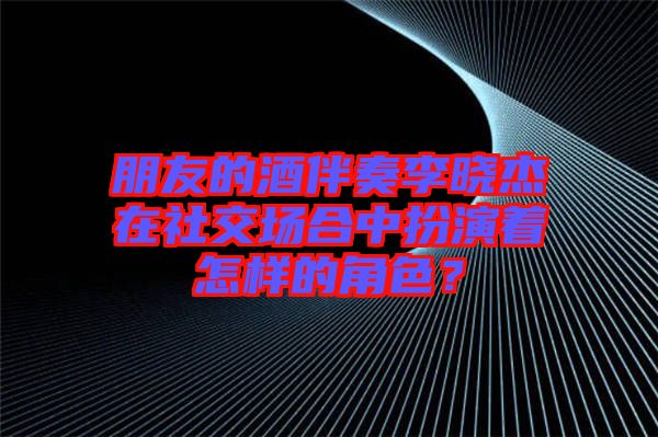 朋友的酒伴奏李曉杰在社交場合中扮演著怎樣的角色？