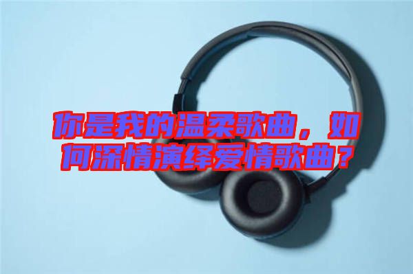 你是我的溫柔歌曲，如何深情演繹愛情歌曲？