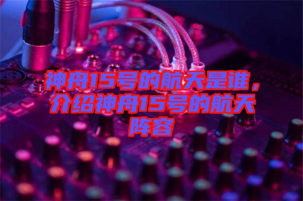 神舟15號(hào)的航天是誰，介紹神舟15號(hào)的航天陣容