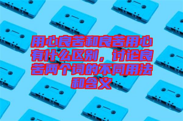 用心良苦和良苦用心有什么區(qū)別，討論良苦兩個(gè)詞的不同用法和含義