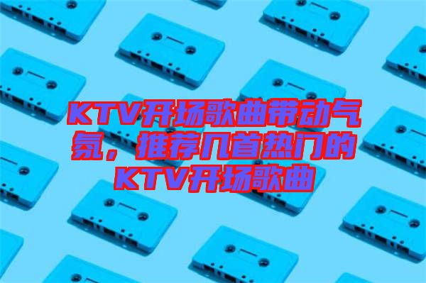 KTV開場歌曲帶動氣氛，推薦幾首熱門的KTV開場歌曲