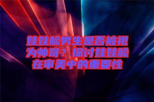 娃娃臉男生是否被視為帥哥？探討娃娃臉在審美中的重要性